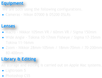 Equipment
 We are both using the following configurations.
 Cameras - Nikon D7000 & D5200 DSLRs

Lenses 
 Macro - Nikkor 105mm VR / 60mm VR / Sigma 150mm
 Wide Angle - Tokina 10-17mm Fisheye / Sigma 17-35mm
    Tokina 11-16mm
 Zoom - Nikkor 28mm-105mm / 18mm-70mm / 70-200mm
    80-400mm
Library & Editing 
All storage and editing is carried out on Apple Mac systems.
 Lightroom 5
 Photoshop CS5