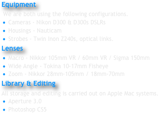 Equipment
 We are both using the following configurations.
 Cameras - Nikon D300 & D300s DSLRs
 Housings - Nauticam
 Strobes - Twin Inon Z240s, optical links.
Lenses 
 Macro - Nikkor 105mm VR / 60mm VR / Sigma 150mm
 Wide Angle - Tokina 10-17mm Fisheye
 Zoom - Nikkor 28mm-105mm / 18mm-70mm
Library & Editing 
All storage and editing is carried out on Apple Mac systems.
 Aperture 3.0
 Photoshop CS5